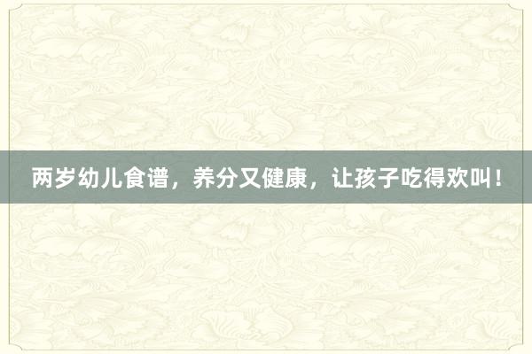 两岁幼儿食谱，养分又健康，让孩子吃得欢叫！